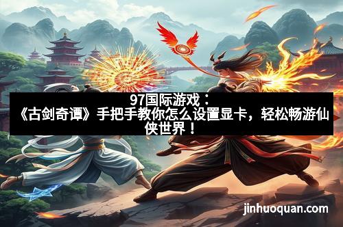 97国际游戏：《古剑奇谭》手把手教你怎么设置显卡，轻松畅游仙侠世界！